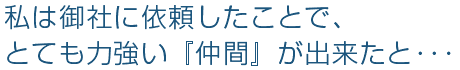 私は御社に依頼したことで、とても力強い『仲間』が出来たと・・・