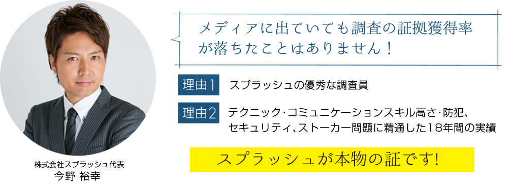 メディアに出ていても調査の証拠獲得率が落ちたことはありません!【理由1】スプラッシュの優秀な調査員【理由2】テクニック・コミュニケーションスキル高さ・防犯、 セキュリティ、ストーカー問題に精通した17年間の実績「スプラッシュが本物の証です!」