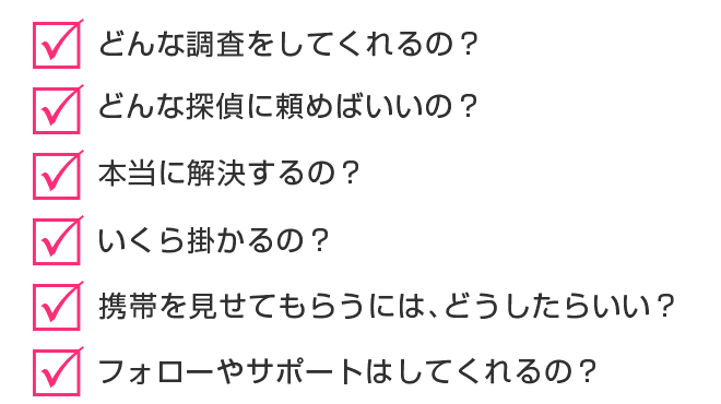 □どんな調査をしてくれるの?□どんな探偵に頼めばいいの?□本当に解決するの?□いくら掛かるの?□携帯を見せてもらうには、どうしたらいい?□フォローやサポートはしてくれるの?